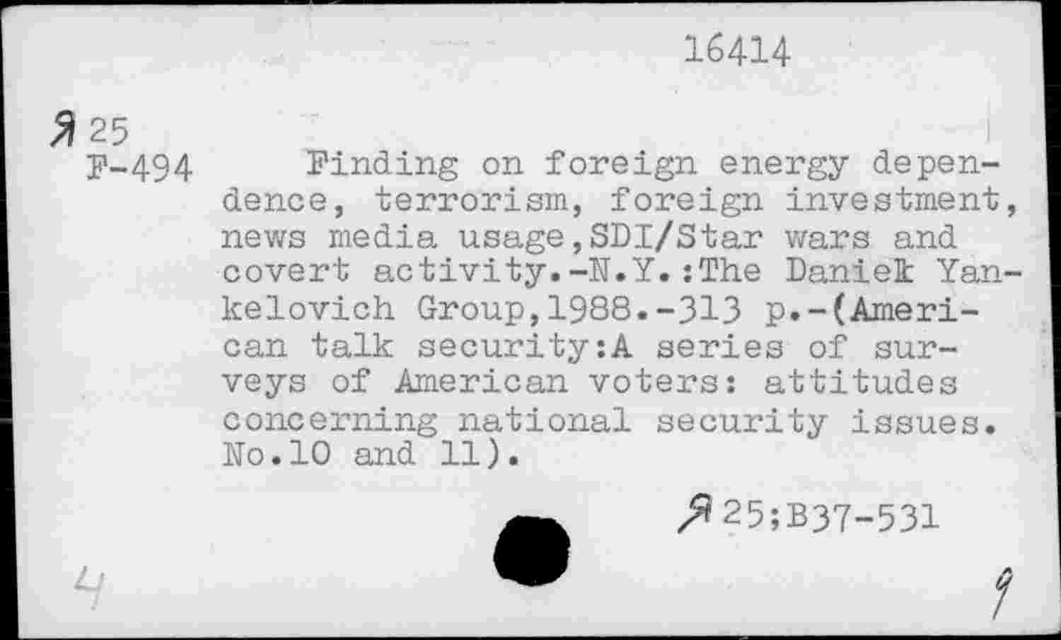 ﻿16414
3 25
F-494
I
Finding on foreign energy dependence, terrorism, foreign investment, news media usage,SDI/Star wars and covert activity.-N.Y. :The Daniek Yan-kelovich Group,1988.-313 p.-(American talk security:A series of surveys of American voters: attitudes concerning national security issues. Ko.10 and 11).
z^25;B37-531
